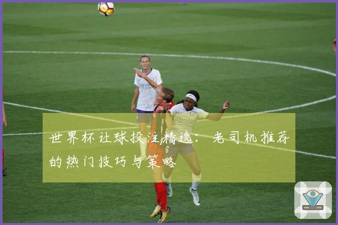 世界杯让球投注精选：老司机推荐的热门技巧与策略