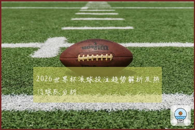 2026世界杯滚球投注趋势解析及热门球队分析