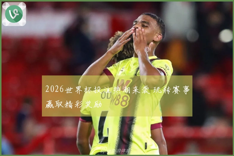 2026世界杯投注热潮来袭 玩转赛事赢取精彩奖励