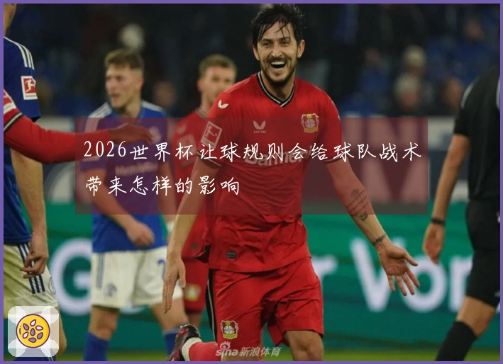 2026世界杯让球规则会给球队战术带来怎样的影响